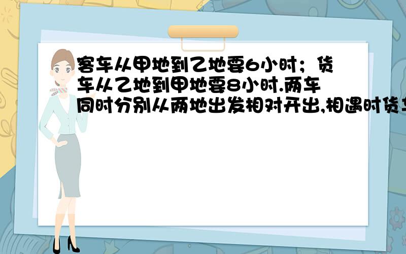 客车从甲地到乙地要6小时；货车从乙地到甲地要8小时.两车同时分别从两地出发相对开出,相遇时货车行了240km.甲乙俩地相距多少千米?算式 要仔细 急