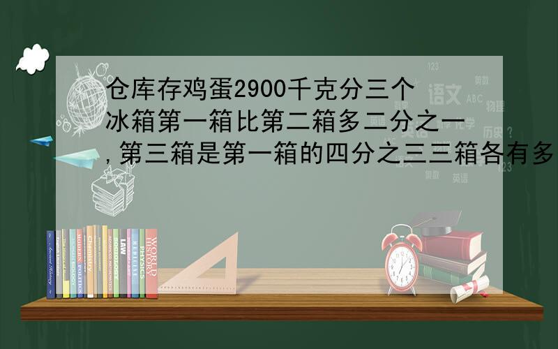 仓库存鸡蛋2900千克分三个冰箱第一箱比第二箱多二分之一,第三箱是第一箱的四分之三三箱各有多少