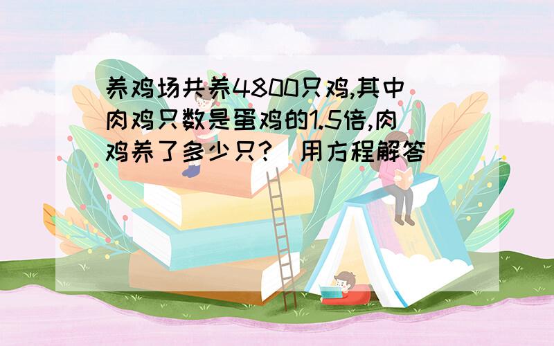 养鸡场共养4800只鸡,其中肉鸡只数是蛋鸡的1.5倍,肉鸡养了多少只?（用方程解答）