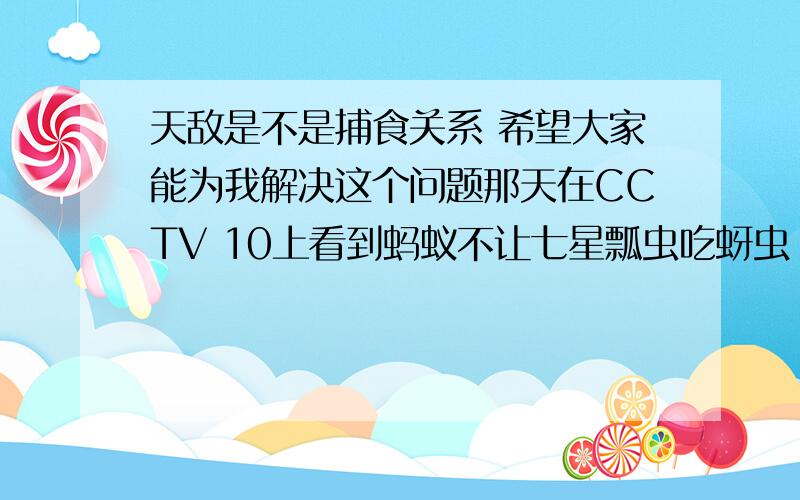 天敌是不是捕食关系 希望大家能为我解决这个问题那天在CCTV 10上看到蚂蚁不让七星瓢虫吃蚜虫 可是蚂蚁却不吃七星瓢虫 但可以说蚂蚁是瓢虫的天敌 这个就不是捕食关系 希望有人能给我一