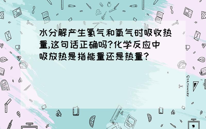 水分解产生氢气和氧气时吸收热量,这句话正确吗?化学反应中吸放热是指能量还是热量?