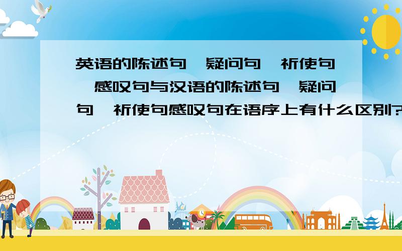 英语的陈述句、疑问句、祈使句、感叹句与汉语的陈述句、疑问句、祈使句感叹句在语序上有什么区别?它们的语序比较,分别都是什么样的?