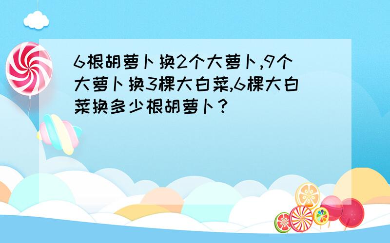 6根胡萝卜换2个大萝卜,9个大萝卜换3棵大白菜,6棵大白菜换多少根胡萝卜?