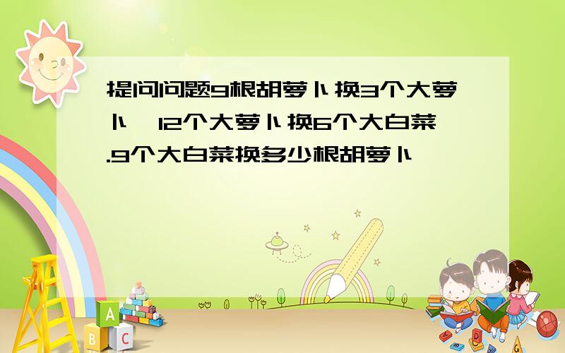 提问问题9根胡萝卜换3个大萝卜,12个大萝卜换6个大白菜.9个大白菜换多少根胡萝卜