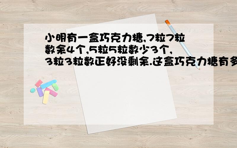 小明有一盒巧克力糖,7粒7粒数余4个,5粒5粒数少3个,3粒3粒数正好没剩余.这盒巧克力糖有多少粒?1L的 别抄袭了