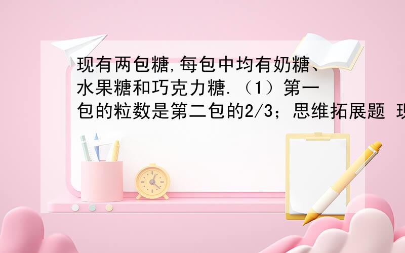 现有两包糖,每包中均有奶糖、水果糖和巧克力糖.（1）第一包的粒数是第二包的2/3；思维拓展题 现有两包糖,每包中均有奶糖、水果糖和巧克力糖.（1）第一包的粒数是第二包的2/3； （2）第