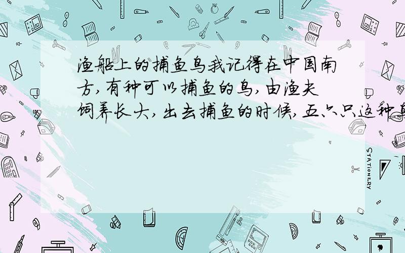 渔船上的捕鱼鸟我记得在中国南方,有种可以捕鱼的鸟,由渔夫饲养长大,出去捕鱼的时候,五六只这种鸟会站在船头,看见鱼就下河捕捞,返回船舱时,它们可能会主动吐出鱼,脖子被绳子轻轻绑着,