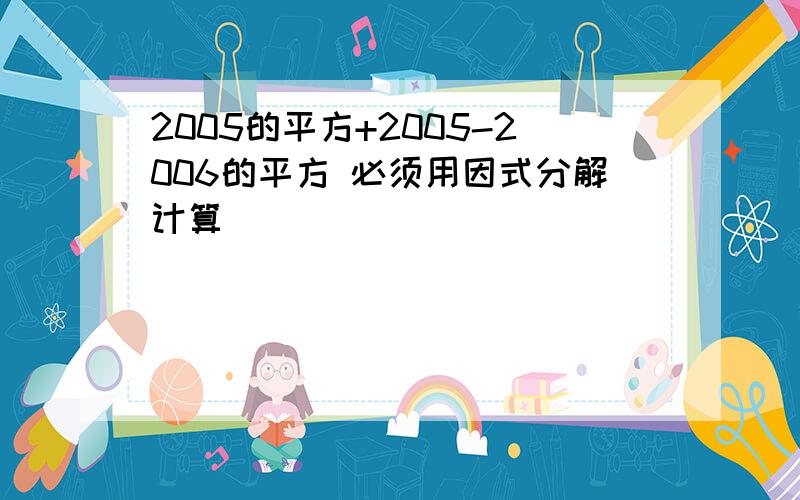 2005的平方+2005-2006的平方 必须用因式分解计算）