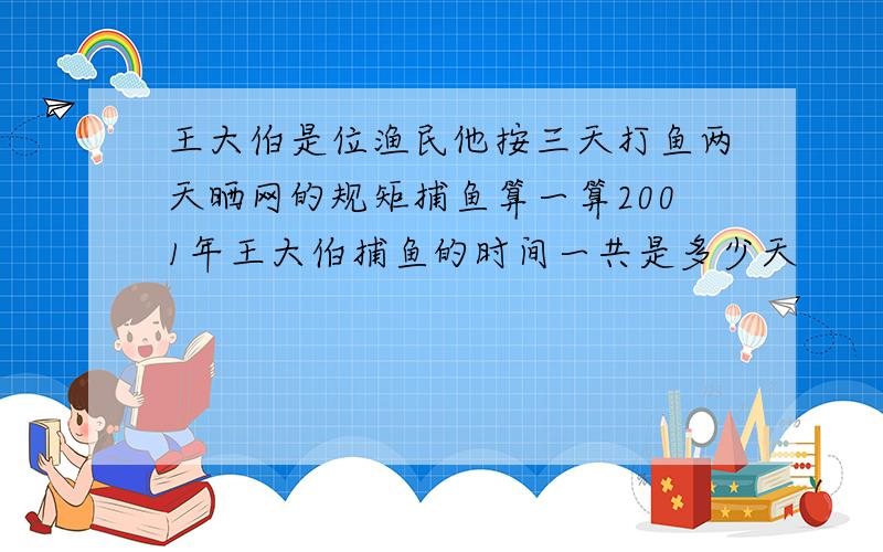 王大伯是位渔民他按三天打鱼两天晒网的规矩捕鱼算一算2001年王大伯捕鱼的时间一共是多少天