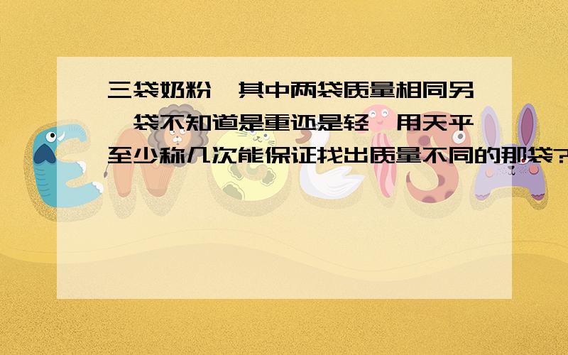 三袋奶粉,其中两袋质量相同另一袋不知道是重还是轻,用天平至少称几次能保证找出质量不同的那袋?