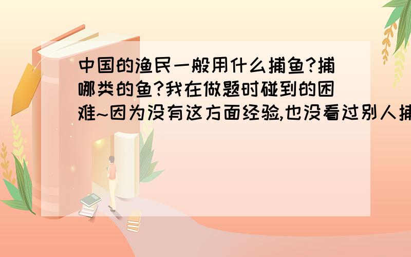 中国的渔民一般用什么捕鱼?捕哪类的鱼?我在做题时碰到的困难~因为没有这方面经验,也没看过别人捕鱼,周围亲戚对这个也不了解.还望知道的人帮忙解答用什么鱼网捕鲫鱼?