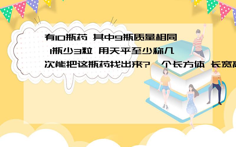 有10瓶药 其中9瓶质量相同 1瓶少3粒 用天平至少称几次能把这瓶药找出来?一个长方体 长宽高分别是4dm有10瓶药 其中9瓶质量相同 1瓶少3粒 用天平至少称几次能把这瓶药找出来?一个长方体 长