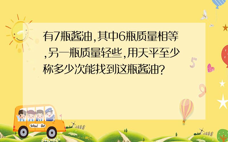 有7瓶酱油,其中6瓶质量相等,另一瓶质量轻些,用天平至少称多少次能找到这瓶酱油?