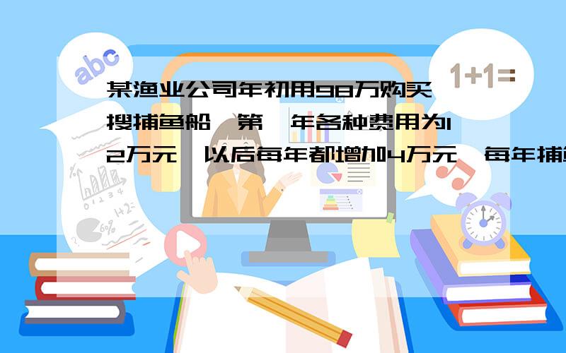 某渔业公司年初用98万购买一搜捕鱼船,第一年各种费用为12万元,以后每年都增加4万元,每年捕鱼收益50万元（1）问第几年开始获利?（2）若干年后,有两种处理方案.方案一：年平均获利最大时,