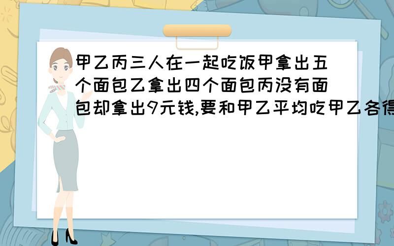 甲乙丙三人在一起吃饭甲拿出五个面包乙拿出四个面包丙没有面包却拿出9元钱,要和甲乙平均吃甲乙各得几元钱