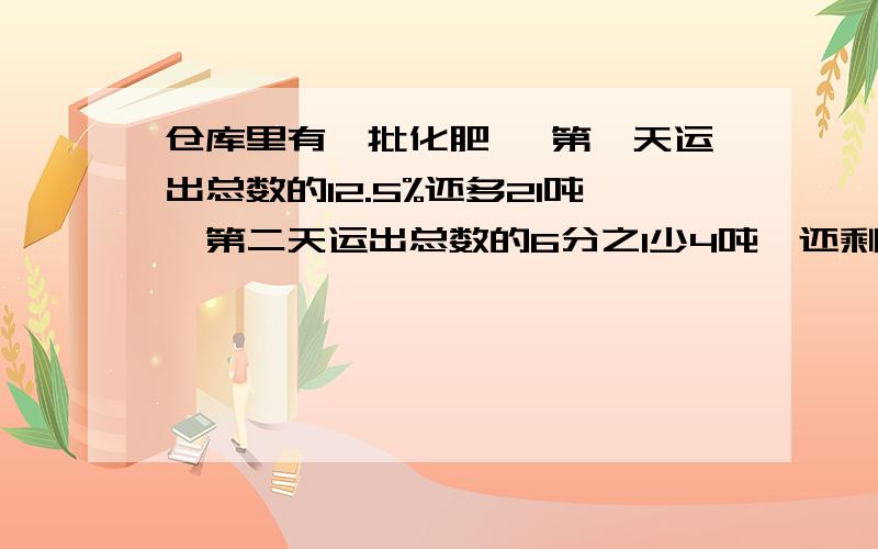 仓库里有一批化肥 ,第一天运出总数的12.5%还多21吨,第二天运出总数的6分之1少4吨,还剩下102吨.仓库里原有化肥多少吨?解设