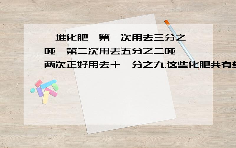 一堆化肥,第一次用去三分之一吨,第二次用去五分之二吨 ,两次正好用去十一分之九.这些化肥共有多少吨?快点帮帮我