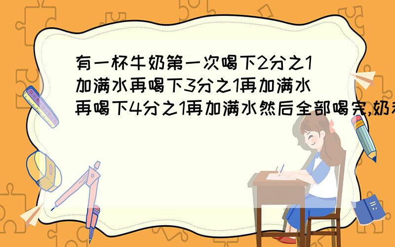 有一杯牛奶第一次喝下2分之1加满水再喝下3分之1再加满水再喝下4分之1再加满水然后全部喝完,奶和水哪个多?