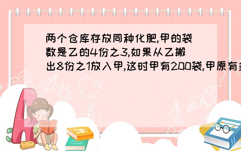 两个仓库存放同种化肥,甲的袋数是乙的4份之3,如果从乙搬出8份之1放入甲,这时甲有200袋,甲原有多少袋?两个仓库存放同种化肥,甲的袋数是乙的4份之3,如果从乙搬出8份之1放入甲,这时甲有200袋