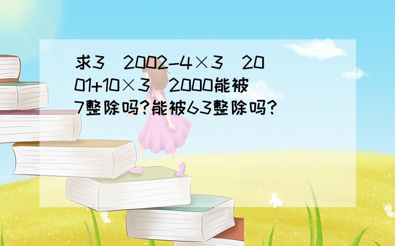 求3^2002-4×3^2001+10×3^2000能被7整除吗?能被63整除吗?