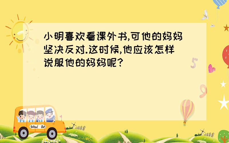 小明喜欢看课外书,可他的妈妈坚决反对.这时候,他应该怎样说服他的妈妈呢?