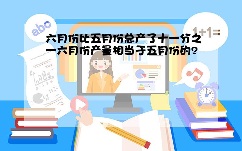 六月份比五月份总产了十一分之一六月份产量相当于五月份的?