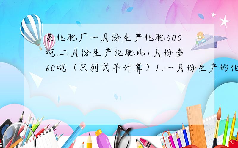 某化肥厂一月份生产化肥500吨,二月份生产化肥比1月份多60吨（只列式不计算）1.一月份生产的化肥是二月份所生产的百分之几2.二月份生产的化肥是一月份所生产的百分之几3.一月份生产的化