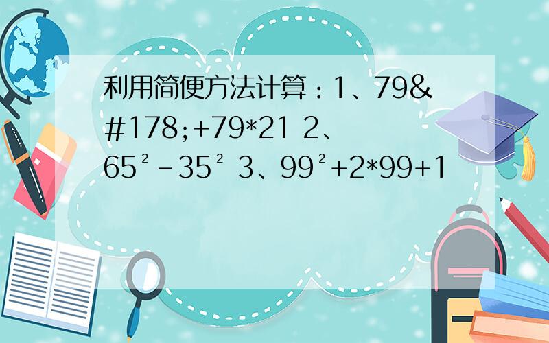 利用简便方法计算：1、79²+79*21 2、65²-35² 3、99²+2*99+1