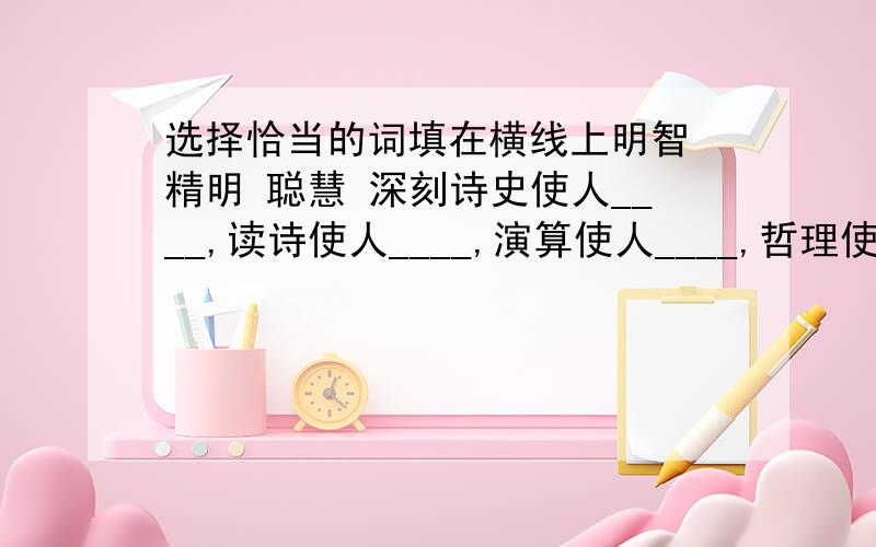 选择恰当的词填在横线上明智 精明 聪慧 深刻诗史使人____,读诗使人____,演算使人____,哲理使人____.