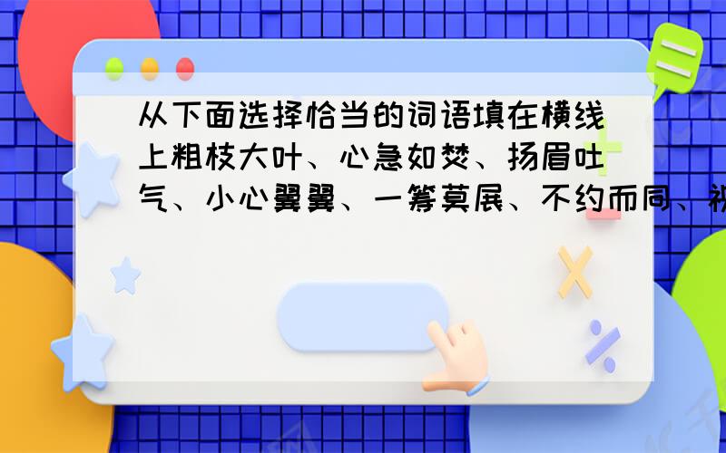 从下面选择恰当的词语填在横线上粗枝大叶、心急如焚、扬眉吐气、小心翼翼、一筹莫展、不约而同、视死如归、面红耳赤、不屈1、含有近义词的成语有2、形容任务心情的词语有3、形容人