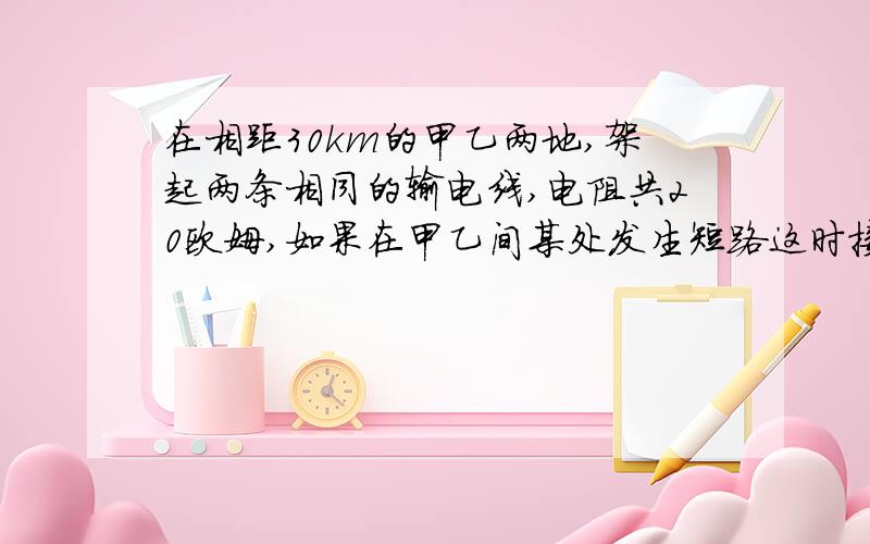 在相距30km的甲乙两地,架起两条相同的输电线,电阻共20欧姆,如果在甲乙间某处发生短路这时接在甲处的电压表示数为6V，电流表示数为750mA,求短路处与甲地间的距离