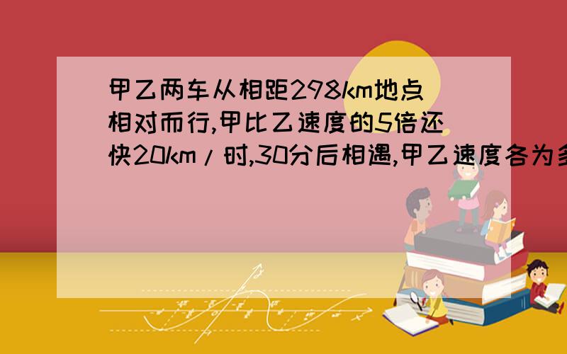 甲乙两车从相距298km地点相对而行,甲比乙速度的5倍还快20km/时,30分后相遇,甲乙速度各为多少?