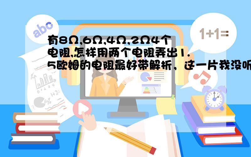 有8Ω,6Ω,4Ω,2Ω4个电阻,怎样用两个电阻弄出1.5欧姆的电阻最好带解析，这一片我没听明白…………欧姆定律在串并联电路中的应用