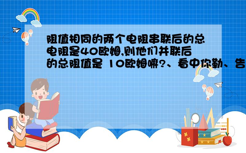 阻值相同的两个电阻串联后的总电阻是40欧姆,则他们并联后的总阻值是 10欧姆嘛?、看中你勒、告诉下