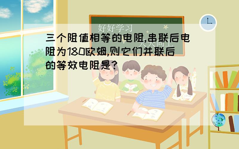 三个阻值相等的电阻,串联后电阻为180欧姆,则它们并联后的等效电阻是?