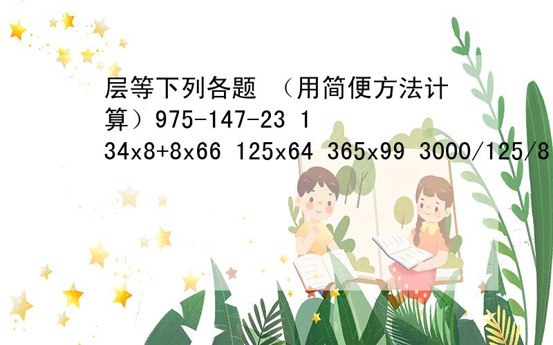 层等下列各题 （用简便方法计算）975-147-23 134x8+8x66 125x64 365x99 3000/125/8 99x25 6x75+6x2525x24 12x15 全部用简便算法层等算.快,求求你们了.