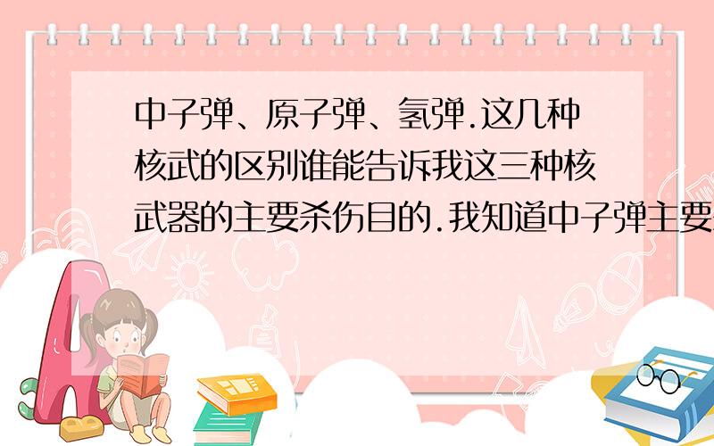 中子弹、原子弹、氢弹.这几种核武的区别谁能告诉我这三种核武器的主要杀伤目的.我知道中子弹主要杀伤人员.另外两种呢?还有三相弹和氢弹又是什么区别?他们的杀伤效果有什么不同?我只