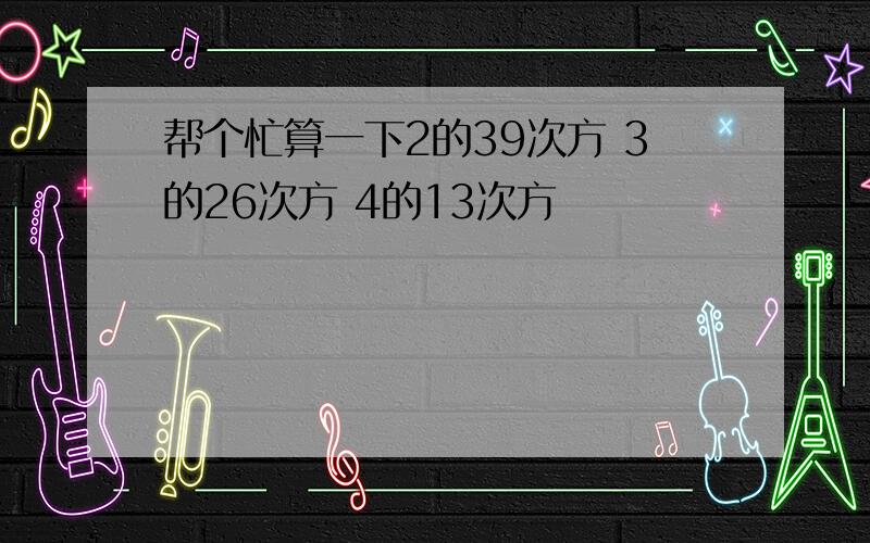 帮个忙算一下2的39次方 3的26次方 4的13次方