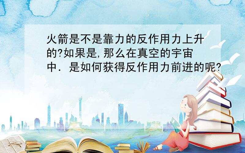 火箭是不是靠力的反作用力上升的?如果是,那么在真空的宇宙中．是如何获得反作用力前进的呢?