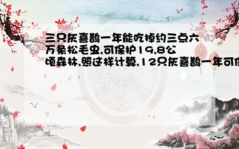 三只灰喜鹊一年能吃掉约三点六万条松毛虫,可保护19,8公顷森林,照这样计算,12只灰喜鹊一年可保护多少公顷森林?一定给点赞