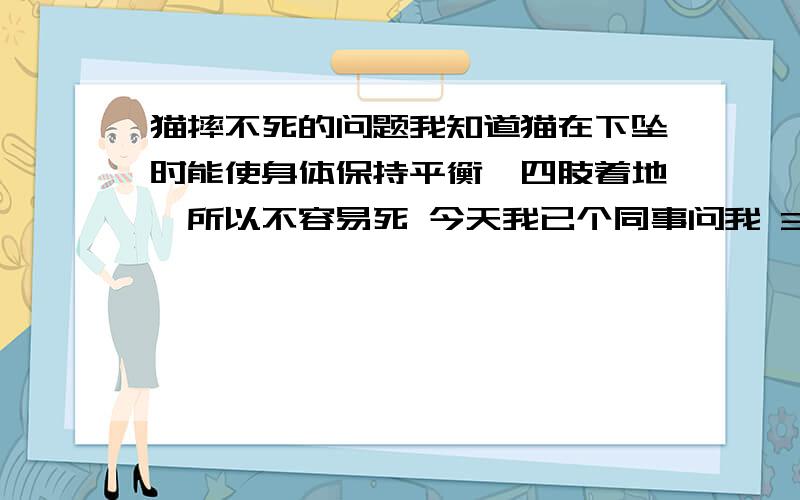 猫摔不死的问题我知道猫在下坠时能使身体保持平衡,四肢着地,所以不容易死 今天我已个同事问我 3楼掉下来的猫容易死还是10楼掉下来容易死,我觉得是10楼掉下来容易死 单同事却说10楼掉下