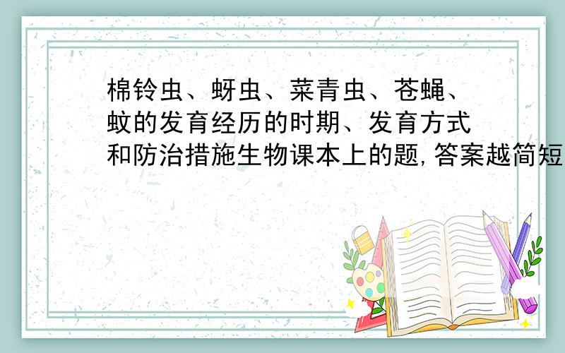 棉铃虫、蚜虫、菜青虫、苍蝇、蚊的发育经历的时期、发育方式和防治措施生物课本上的题,答案越简短越好,求帮助啊