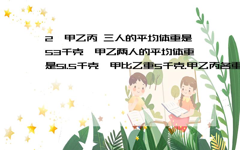 2、甲乙丙 三人的平均体重是53千克,甲乙两人的平均体重是51.5千克,甲比乙重5千克.甲乙丙各重多少千克?