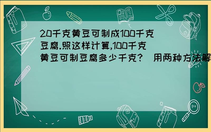 20千克黄豆可制成100千克豆腐.照这样计算,100千克黄豆可制豆腐多少千克?(用两种方法解答）