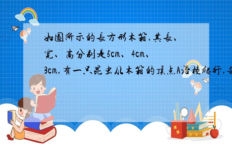 如图所示的长方形木箱,其长、宽、高分别是5cm、4cm、3cm,有一只昆虫从木箱的顶点A沿棱爬行,每条棱都不得重复爬过,则昆虫回到A点时,最多爬过多少厘米?下图是我的思路 可答案是2×5+2×4+2×3=2