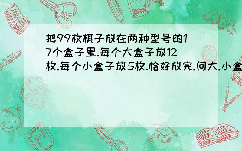 把99枚棋子放在两种型号的17个盒子里.每个大盒子放12枚.每个小盒子放5枚.恰好放完.问大.小盒子各多少个?没有学过用假设 x y 只学过加减乘除