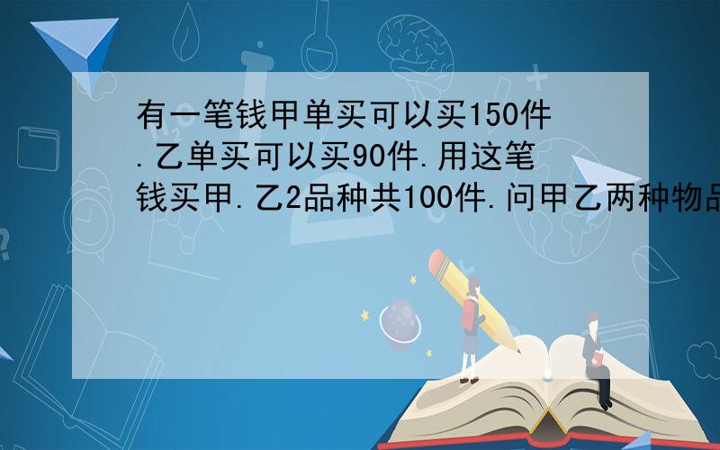 有一笔钱甲单买可以买150件.乙单买可以买90件.用这笔钱买甲.乙2品种共100件.问甲乙两种物品各买了几件?快