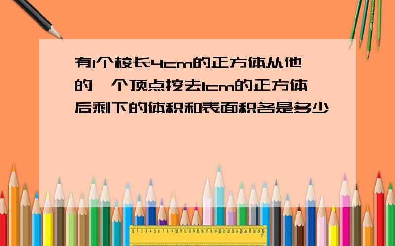 有1个棱长4cm的正方体从他的一个顶点挖去1cm的正方体后剩下的体积和表面积各是多少