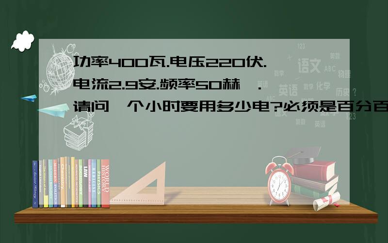 功率400瓦.电压220伏.电流2.9安.频率50赫兹.请问一个小时要用多少电?必须是百分百正确答案.公式以及公式里各字母的意思都写清楚.还有单位.