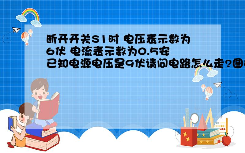 断开开关S1时 电压表示数为6伏 电流表示数为0.5安 已知电源电压是9伏请问电路怎么走?图如下